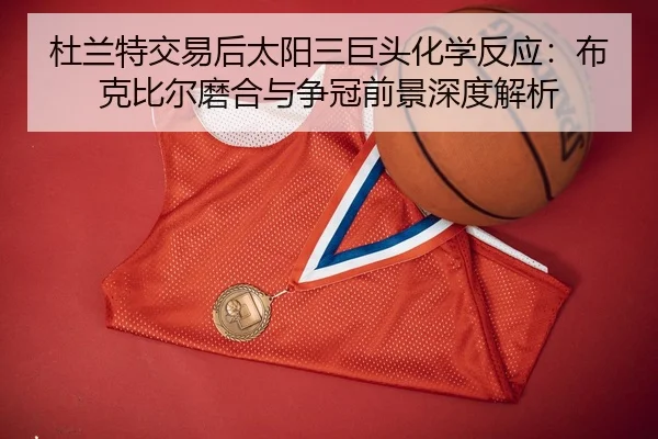 杜兰特交易后太阳三巨头化学反应：布克比尔磨合与争冠前景深度解析