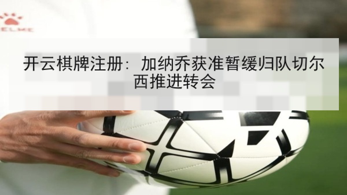 开云棋牌注册: 加纳乔获准暂缓归队切尔西推进转会