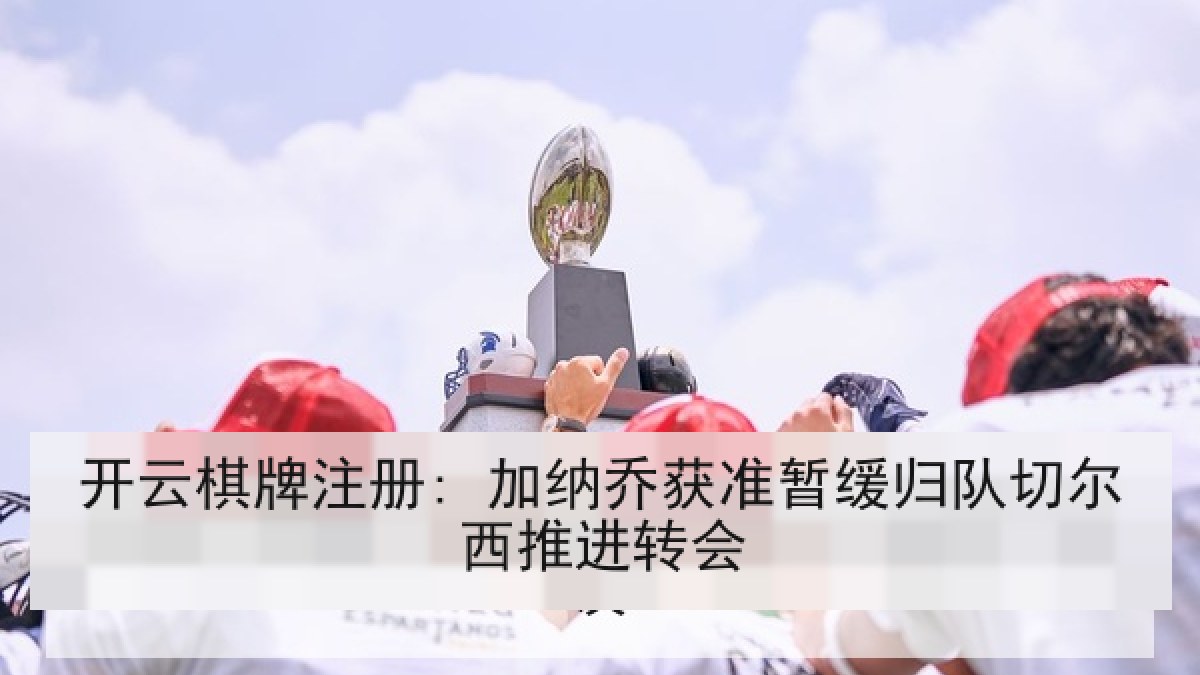 开云棋牌注册: 加纳乔获准暂缓归队切尔西推进转会