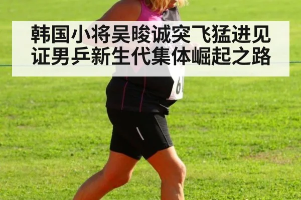 韩国小将吴晙诚突飞猛进见证男乒新生代集体崛起之路